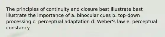 The principles of continuity and closure best illustrate best illustrate the importance of a. binocular cues b. top-down processing c. perceptual adaptation d. Weber's law e. perceptual constancy