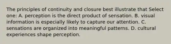 The principles of continuity and closure best illustrate that Select one: A. perception is the direct product of sensation. B. visual information is especially likely to capture our attention. C. sensations are organized into meaningful patterns. D. cultural experiences shape perception.