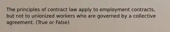 The principles of contract law apply to employment contracts, but not to unionized workers who are governed by a collective agreement. (True or False)