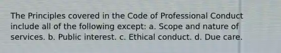 The Principles covered in the Code of Professional Conduct include all of the following except: a. Scope and nature of services. b. Public interest. c. Ethical conduct. d. Due care.