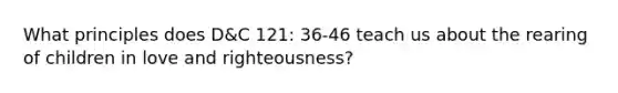 What principles does D&C 121: 36-46 teach us about the rearing of children in love and righteousness?