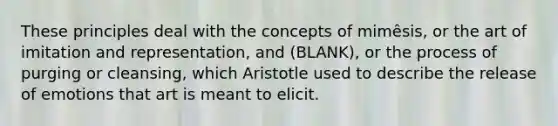 These principles deal with the concepts of mimêsis, or the art of imitation and representation, and (BLANK), or the process of purging or cleansing, which Aristotle used to describe the release of emotions that art is meant to elicit.