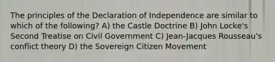 The principles of the Declaration of Independence are similar to which of the following? A) the Castle Doctrine B) John Locke's Second Treatise on Civil Government C) Jean-Jacques Rousseau's conflict theory D) the Sovereign Citizen Movement