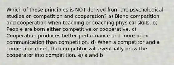 Which of these principles is NOT derived from the psychological studies on competition and cooperation? a) Blend competition and cooperation when teaching or coaching physical skills. b) People are born either competitive or cooperative. c) Cooperation produces better performance and more open communication than competition. d) When a competitor and a cooperator meet, the competitor will eventually draw the cooperator into competition. e) a and b