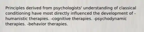 Principles derived from psychologists' understanding of classical conditioning have most directly influenced the development of -humanistic therapies. -cognitive therapies. -psychodynamic therapies. -behavior therapies.