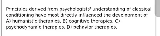 Principles derived from psychologists' understanding of classical conditioning have most directly influenced the development of A) humanistic therapies. B) cognitive therapies. C) psychodynamic therapies. D) behavior therapies.