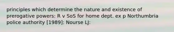 principles which determine the nature and existence of prerogative powers: R v SoS for home dept. ex p Northumbria police authority [1989]: Nourse LJ: