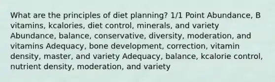 What are the principles of diet planning? 1/1 Point Abundance, B vitamins, kcalories, diet control, minerals, and variety Abundance, balance, conservative, diversity, moderation, and vitamins Adequacy, bone development, correction, vitamin density, master, and variety Adequacy, balance, kcalorie control, nutrient density, moderation, and variety