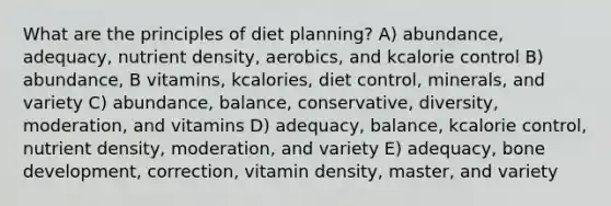 What are the principles of diet planning?​ A) abundance, adequacy, nutrient density, aerobics, and kcalorie control B) abundance, B vitamins, kcalories, diet control, minerals, and variety C) abundance, balance, conservative, diversity, moderation, and vitamins D) adequacy, balance, kcalorie control, nutrient density, moderation, and variety E) adequacy, bone development, correction, vitamin density, master, and variety