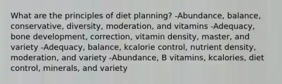 What are the principles of diet planning? -Abundance, balance, conservative, diversity, moderation, and vitamins -Adequacy, bone development, correction, vitamin density, master, and variety -Adequacy, balance, kcalorie control, nutrient density, moderation, and variety -Abundance, B vitamins, kcalories, diet control, minerals, and variety