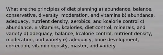 What are the principles of diet planning a) ​abundance, balance, conservative, diversity, moderation, and vitamins b) ​abundance, adequacy, nutrient density, aerobics, and kcalorie control c) ​abundance, B vitamins, kcalories, diet control, minerals, and variety d) adequacy, balance, kcalorie control, nutrient density, moderation, and variety e) adequacy, bone development, correction, vitamin density, master, and variety