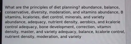 What are the principles of diet planning?​ ​abundance, balance, conservative, diversity, moderation, and vitamins ​abundance, B vitamins, kcalories, diet control, minerals, and variety ​abundance, adequacy, nutrient density, aerobics, and kcalorie control ​adequacy, <a href='https://www.questionai.com/knowledge/k5keL4Exkf-bone-development' class='anchor-knowledge'>bone development</a>, correction, vitamin density, master, and variety ​adequacy, balance, kcalorie control, nutrient density, moderation, and variety