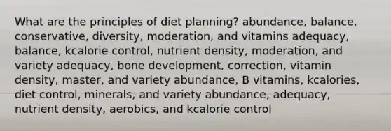 What are the principles of diet planning?​ ​abundance, balance, conservative, diversity, moderation, and vitamins ​adequacy, balance, kcalorie control, nutrient density, moderation, and variety ​adequacy, bone development, correction, vitamin density, master, and variety ​abundance, B vitamins, kcalories, diet control, minerals, and variety ​abundance, adequacy, nutrient density, aerobics, and kcalorie control