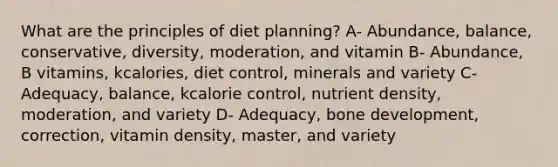 What are the principles of diet planning? A- Abundance, balance, conservative, diversity, moderation, and vitamin B- Abundance, B vitamins, kcalories, diet control, minerals and variety C- Adequacy, balance, kcalorie control, nutrient density, moderation, and variety D- Adequacy, bone development, correction, vitamin density, master, and variety