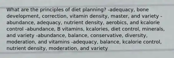 What are the principles of diet planning?​ -adequacy, bone development, correction, vitamin density, master, and variety -​abundance, adequacy, nutrient density, aerobics, and kcalorie control -abundance, B vitamins, kcalories, diet control, minerals, and variety -abundance, balance, conservative, diversity, moderation, and vitamins -adequacy, balance, kcalorie control, nutrient density, moderation, and variety