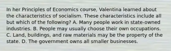 In her Principles of Economics course, Valentina learned about the characteristics of socialism. These characteristics include all but which of the following? A. Many people work in state-owned industries. B. People may usually choose their own occupations. C. Land, buildings, and raw materials may be the property of the state. D. The government owns all smaller businesses.