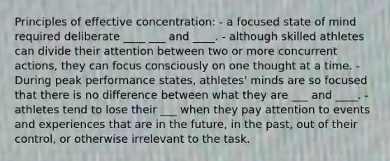 Principles of effective concentration: - a focused state of mind required deliberate ____ ___ and ____. - although skilled athletes can divide their attention between two or more concurrent actions, they can focus consciously on one thought at a time. - During peak performance states, athletes' minds are so focused that there is no difference between what they are ___ and ____. - athletes tend to lose their ___ when they pay attention to events and experiences that are in the future, in the past, out of their control, or otherwise irrelevant to the task.