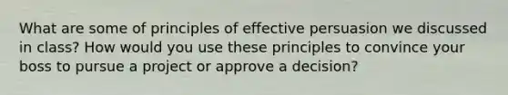 What are some of principles of effective persuasion we discussed in class? How would you use these principles to convince your boss to pursue a project or approve a decision?