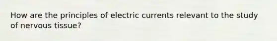 How are the principles of electric currents relevant to the study of <a href='https://www.questionai.com/knowledge/kqA5Ws88nP-nervous-tissue' class='anchor-knowledge'>nervous tissue</a>?