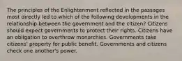 The principles of the Enlightenment reflected in the passages most directly led to which of the following developments in the relationship between the government and the citizen? Citizens should expect governments to protect their rights. Citizens have an obligation to overthrow monarchies. Governments take citizens' property for public benefit. Governments and citizens check one another's power.