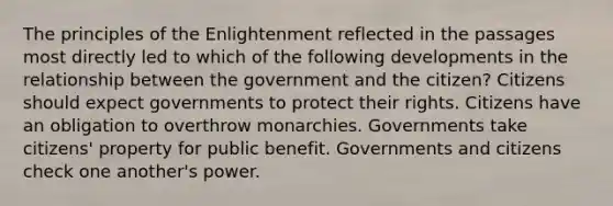 The principles of the Enlightenment reflected in the passages most directly led to which of the following developments in the relationship between the government and the citizen? Citizens should expect governments to protect their rights. Citizens have an obligation to overthrow monarchies. Governments take citizens' property for public benefit. Governments and citizens check one another's power.