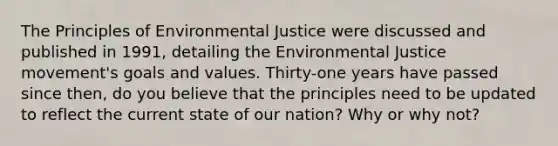 The Principles of Environmental Justice were discussed and published in 1991, detailing the Environmental Justice movement's goals and values. Thirty-one years have passed since then, do you believe that the principles need to be updated to reflect the current state of our nation? Why or why not?