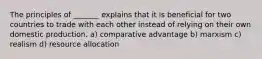 The principles of _______ explains that it is beneficial for two countries to trade with each other instead of relying on their own domestic production. a) comparative advantage b) marxism c) realism d) resource allocation