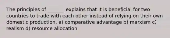 The principles of _______ explains that it is beneficial for two countries to trade with each other instead of relying on their own domestic production. a) comparative advantage b) marxism c) realism d) resource allocation