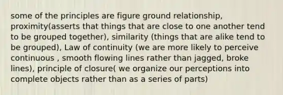 some of the principles are figure ground relationship, proximity(asserts that things that are close to one another tend to be grouped together), similarity (things that are alike tend to be grouped), Law of continuity (we are more likely to perceive continuous , smooth flowing lines rather than jagged, broke lines), principle of closure( we organize our perceptions into complete objects rather than as a series of parts)