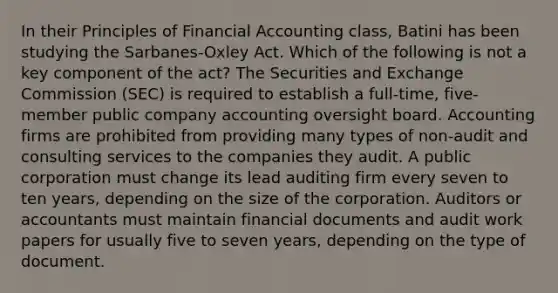 In their Principles of Financial Accounting class, Batini has been studying the Sarbanes-Oxley Act. Which of the following is not a key component of the act? The Securities and Exchange Commission (SEC) is required to establish a full-time, five-member public company accounting oversight board. Accounting firms are prohibited from providing many types of non-audit and consulting services to the companies they audit. A public corporation must change its lead auditing firm every seven to ten years, depending on the size of the corporation. Auditors or accountants must maintain financial documents and audit work papers for usually five to seven years, depending on the type of document.