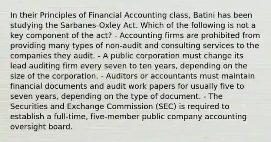 In their Principles of Financial Accounting class, Batini has been studying the Sarbanes-Oxley Act. Which of the following is not a key component of the act? - Accounting firms are prohibited from providing many types of non-audit and consulting services to the companies they audit. - A public corporation must change its lead auditing firm every seven to ten years, depending on the size of the corporation. - Auditors or accountants must maintain financial documents and audit work papers for usually five to seven years, depending on the type of document. - The Securities and Exchange Commission (SEC) is required to establish a full-time, five-member public company accounting oversight board.