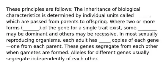 These principles are follows: The inheritance of biological characteristics is determined by individual units called ______, which are passed from parents to offspring. Where two or more forms (_______) of the gene for a single trait exist, some ________ may be dominant and others may be recessive. In most sexually reproducing organisms, each adult has _____ copies of each gene—one from each parent. These genes segregate from each other when gametes are formed. Alleles for different genes usually segregate independently of each other.