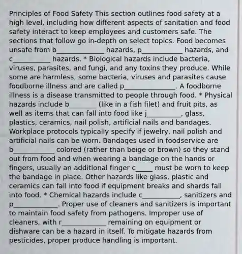 Principles of Food Safety This section outlines food safety at a high level, including how different aspects of sanitation and food safety interact to keep employees and customers safe. The sections that follow go in-depth on select topics. Food becomes unsafe from b______________ hazards, p____________ hazards, and c___________ hazards. * ﻿﻿Biological hazards include bacteria, viruses, parasites, and fungi, and any toxins they produce. While some are harmless, some bacteria, viruses and parasites cause foodborne illness and are called p_______________. A foodborne illness is a disease transmitted to people through food. * ﻿﻿Physical hazards include b________ (like in a fish filet) and fruit pits, as well as items that can fall into food like j__________, glass, plastics, ceramics, nail polish, artificial nails and bandages. Workplace protocols typically specify if jewelry, nail polish and artificial nails can be worn. Bandages used in foodservice are b____________ colored (rather than beige or brown) so they stand out from food and when wearing a bandage on the hands or fingers, usually an additional finger c_____ must be worn to keep the bandage in place. Other hazards like glass, plastic and ceramics can fall into food if equipment breaks and shards fall into food. * ﻿﻿Chemical hazards include c___________, sanitizers and p_____________. Proper use of cleaners and sanitizers is important to maintain food safety from pathogens. Improper use of cleaners, with r_____________ remaining on equipment or dishware can be a hazard in itself. To mitigate hazards from pesticides, proper produce handling is important.