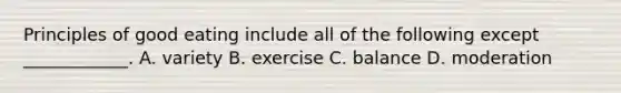 Principles of good eating include all of the following except ____________. A. variety B. exercise C. balance D. moderation