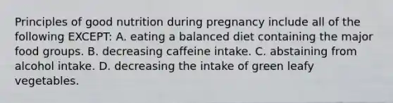 Principles of good nutrition during pregnancy include all of the following EXCEPT: A. eating a balanced diet containing the major food groups. B. decreasing caffeine intake. C. abstaining from alcohol intake. D. decreasing the intake of green leafy vegetables.