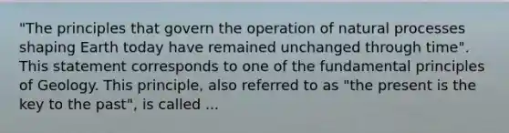 "The principles that govern the operation of natural processes shaping Earth today have remained unchanged through time". This statement corresponds to one of the fundamental principles of Geology. This principle, also referred to as "the present is the key to the past", is called ...