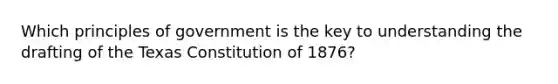 Which principles of government is the key to understanding the drafting of the Texas Constitution of 1876?