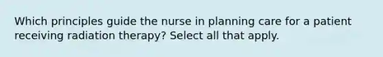 Which principles guide the nurse in planning care for a patient receiving radiation therapy? Select all that apply.