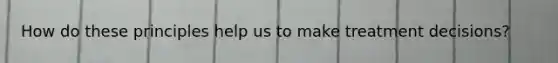 How do these principles help us to make treatment decisions?