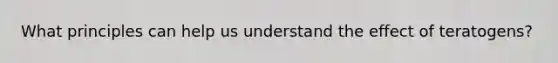 What principles can help us understand the effect of teratogens?