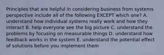 Principles that are helpful in considering business from systems perspective include all of the following EXCEPT which one? A. understand how individual systems really work and how they interact B. help everyone see the big picture C. understand the problems by focusing on measurable things D. understand how feedback works in the system E. understand the potential effect of solutions before you implement them