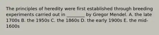 The principles of heredity were first established through breeding experiments carried out in ________ by Gregor Mendel. A. the late 1700s B. the 1950s C. the 1860s D. the early 1900s E. the mid-1600s