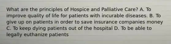 What are the principles of Hospice and Palliative Care? A. To improve quality of life for patients with incurable diseases. B. To give up on patients in order to save insurance companies money C. To keep dying patients out of the hospital D. To be able to legally euthanize patients