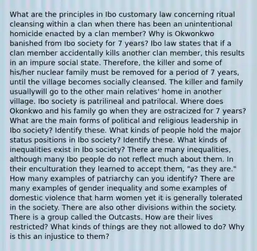 What are the principles in Ibo customary law concerning ritual cleansing within a clan when there has been an unintentional homicide enacted by a clan member? Why is Okwonkwo banished from Ibo society for 7 years? Ibo law states that if a clan member accidentally kills another clan member, this results in an impure social state. Therefore, the killer and some of his/her nuclear family must be removed for a period of 7 years, until the village becomes socially cleansed. The killer and family usuallywill go to the other main relatives' home in another village. Ibo society is patrilineal and patrilocal. Where does Okonkwo and his family go when they are ostracized for 7 years? What are the main forms of political and religious leadership in Ibo society? Identify these. What kinds of people hold the major status positions in Ibo society? Identify these. What kinds of inequalities exist in Ibo society? There are many inequalities, although many Ibo people do not reflect much about them. In their enculturation they learned to accept them, "as they are." How many examples of patriarchy can you identify? There are many examples of gender inequality and some examples of domestic violence that harm women yet it is generally tolerated in the society. There are also other divisions within the society. There is a group called the Outcasts. How are their lives restricted? What kinds of things are they not allowed to do? Why is this an injustice to them?