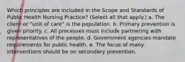 Which principles are included in the Scope and Standards of Public Health Nursing Practice? (Select all that apply.) a. The client or "unit of care" is the population. b. Primary prevention is given priority. c. All processes must include partnering with representatives of the people. d. Government agencies mandate requirements for public health. e. The focus of many interventions should be on secondary prevention.