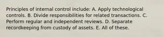 Principles of internal control include: A. Apply technological controls. B. Divide responsibilities for related transactions. C. Perform regular and independent reviews. D. Separate recordkeeping from custody of assets. E. All of these.