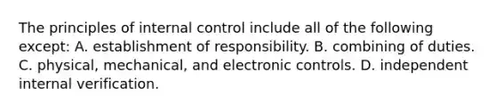 The principles of internal control include all of the following except: A. establishment of responsibility. B. combining of duties. C. physical, mechanical, and electronic controls. D. independent internal verification.