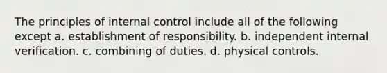 The principles of <a href='https://www.questionai.com/knowledge/kjj42owoAP-internal-control' class='anchor-knowledge'>internal control</a> include all of the following except a. establishment of responsibility. b. independent internal verification. c. combining of duties. d. physical controls.