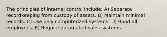 The principles of internal control include: A) Separate recordkeeping from custody of assets. B) Maintain minimal records. C) Use only computerized systems. D) Bond all employees. E) Require automated sales systems.