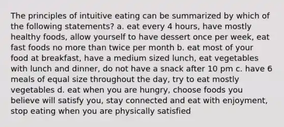 The principles of intuitive eating can be summarized by which of the following statements? a. eat every 4 hours, have mostly healthy foods, allow yourself to have dessert once per week, eat fast foods no more than twice per month b. eat most of your food at breakfast, have a medium sized lunch, eat vegetables with lunch and dinner, do not have a snack after 10 pm c. have 6 meals of equal size throughout the day, try to eat mostly vegetables d. eat when you are hungry, choose foods you believe will satisfy you, stay connected and eat with enjoyment, stop eating when you are physically satisfied